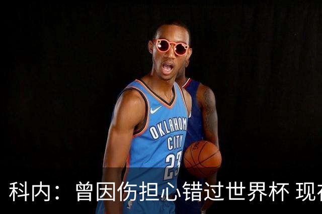 科内：曾因伤担心错过世界杯 现在只想专注世界杯不去想转会